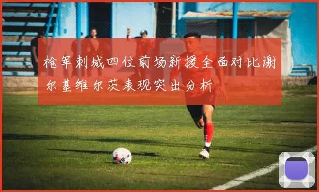枪军刺城四位前场新援全面对比谢尔基维尔茨表现突出分析