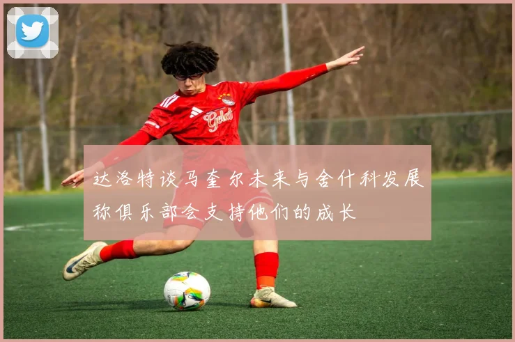 达洛特谈马奎尔未来与舍什科发展称俱乐部会支持他们的成长