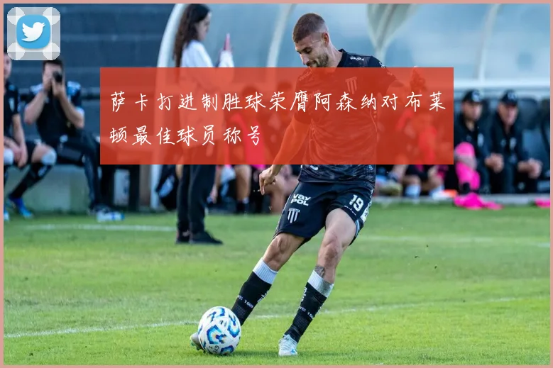 萨卡打进制胜球荣膺阿森纳对布莱顿最佳球员称号
