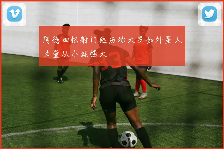阿德回忆射门经历称大罗如外星人力量从小就强大