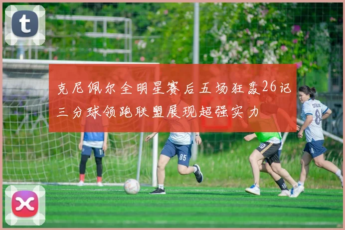 克尼佩尔全明星赛后五场狂轰26记三分球领跑联盟展现超强实力