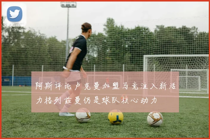 阿斯评论卢克曼加盟马竞注入新活力格列兹曼仍是球队核心动力