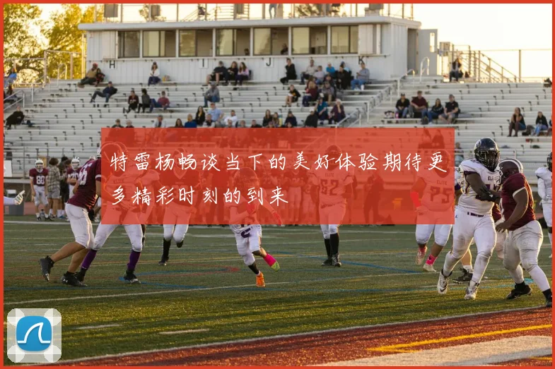 特雷杨畅谈当下的美好体验期待更多精彩时刻的到来
