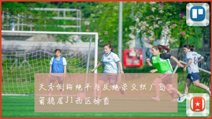 天秀倒钩绝平与反绝杀交织广岛三箭稳居J1西区榜首