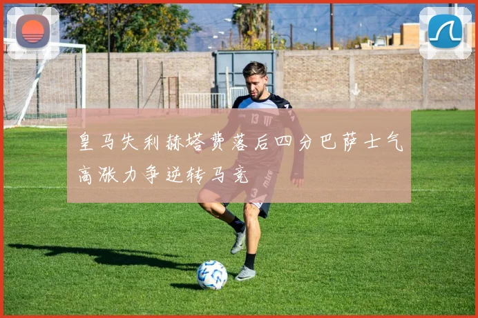 皇马失利赫塔费落后四分巴萨士气高涨力争逆转马竞