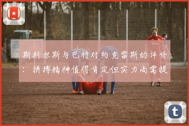 斯科尔斯与巴特对约克雷斯的评价：拼搏精神值得肯定但实力尚需提升