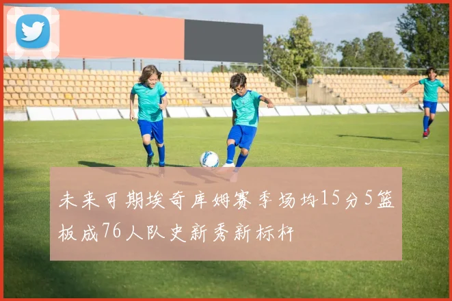 未来可期埃奇库姆赛季场均15分5篮板成76人队史新秀新标杆