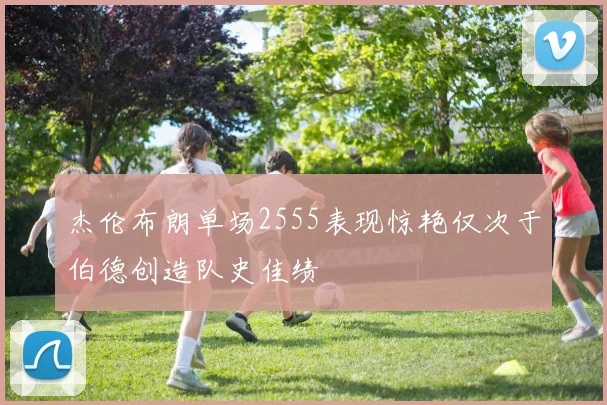 杰伦布朗单场2555表现惊艳仅次于伯德创造队史佳绩