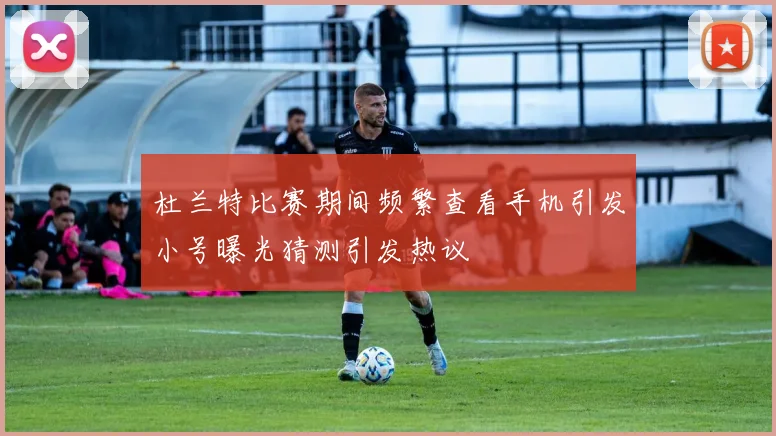 杜兰特比赛期间频繁查看手机引发小号曝光猜测引发热议
