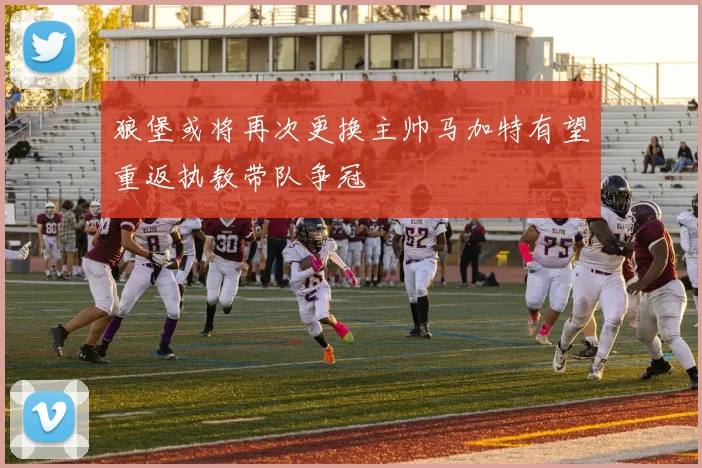 狼堡或将再次更换主帅马加特有望重返执教带队争冠