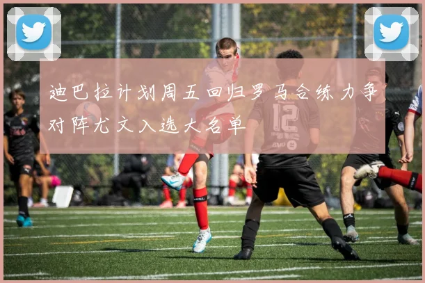 迪巴拉计划周五回归罗马合练力争对阵尤文入选大名单
