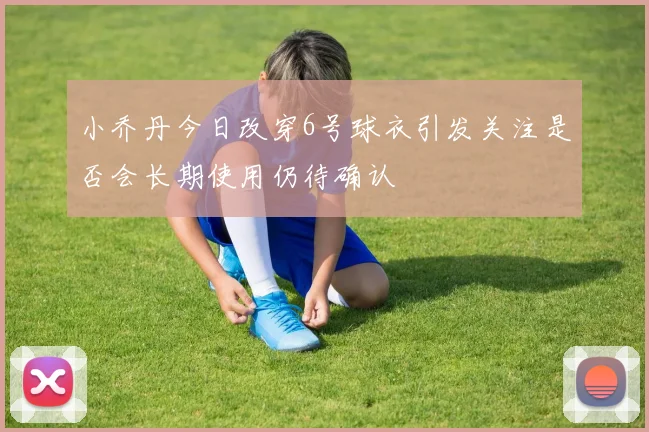 小乔丹今日改穿6号球衣引发关注是否会长期使用仍待确认