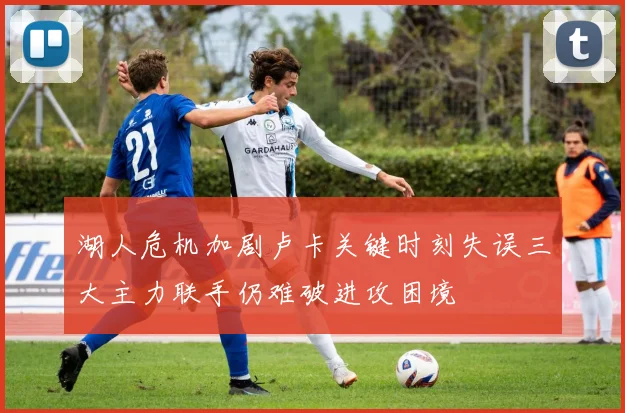 湖人危机加剧卢卡关键时刻失误三大主力联手仍难破进攻困境