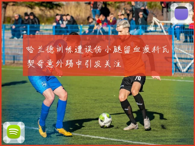 哈兰德训练遭误伤小腿留血痕科瓦契奇意外踢中引发关注