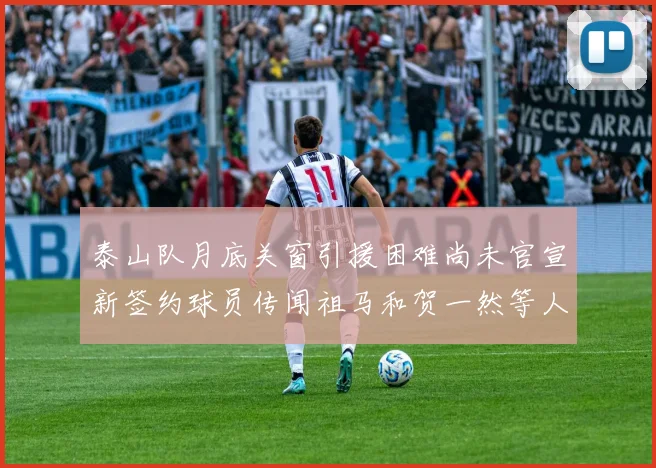 泰山队月底关窗引援困难尚未官宣新签约球员传闻祖马和贺一然等人
