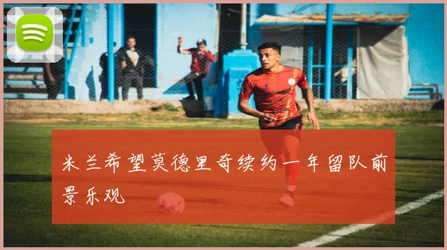 米兰希望莫德里奇续约一年留队前景乐观