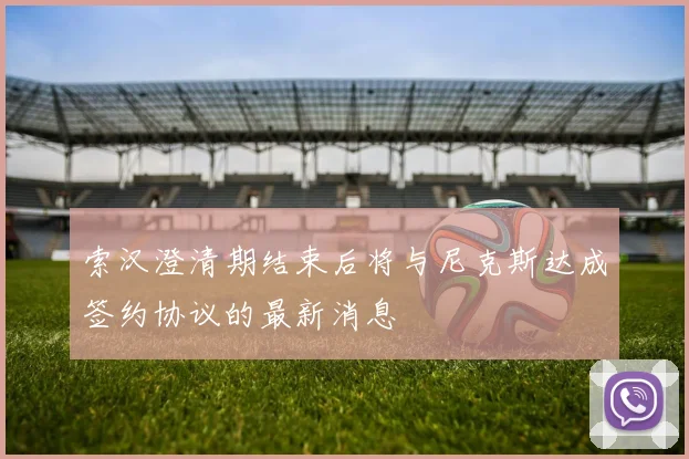 索汉澄清期结束后将与尼克斯达成签约协议的最新消息