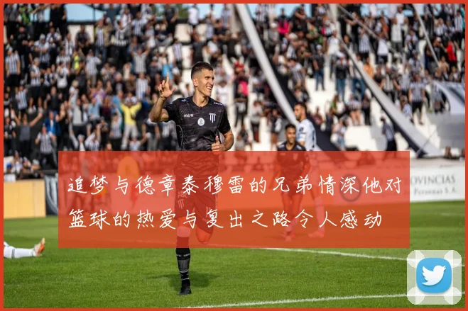 追梦与德章泰穆雷的兄弟情深他对篮球的热爱与复出之路令人感动