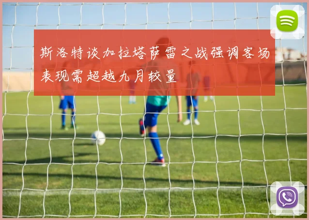 斯洛特谈加拉塔萨雷之战强调客场表现需超越九月较量