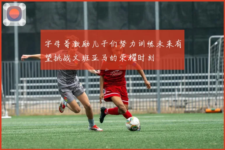 字母哥激励儿子们努力训练未来有望挑战文班亚马的荣耀时刻