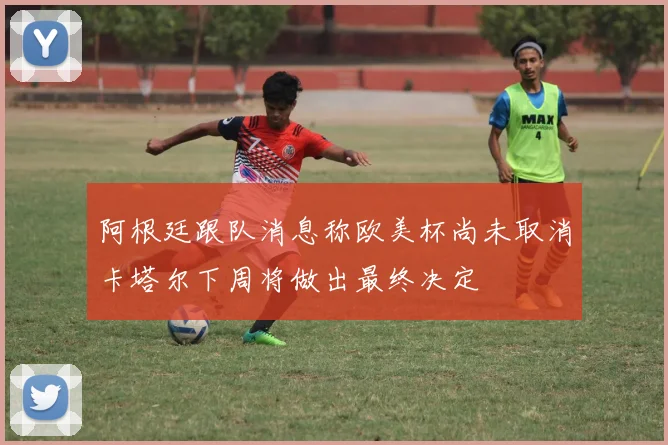 阿根廷跟队消息称欧美杯尚未取消卡塔尔下周将做出最终决定