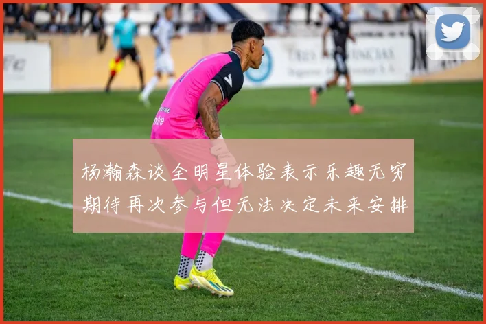 杨瀚森谈全明星体验表示乐趣无穷期待再次参与但无法决定未来安排