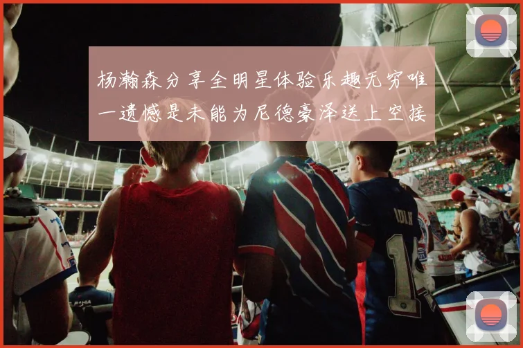 杨瀚森分享全明星体验乐趣无穷唯一遗憾是未能为尼德豪泽送上空接助攻