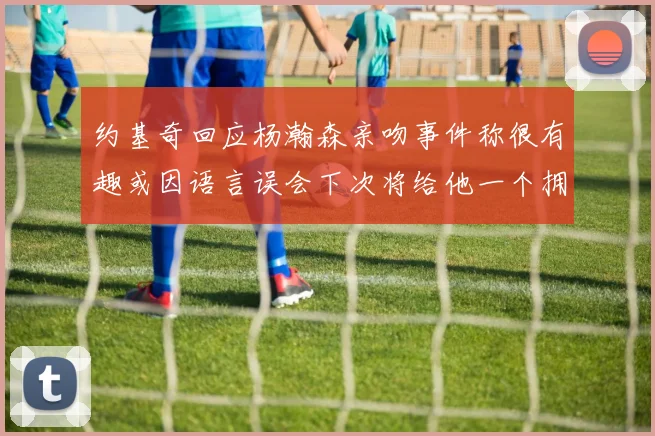 约基奇回应杨瀚森亲吻事件称很有趣或因语言误会下次将给他一个拥抱